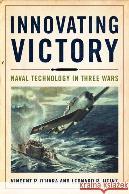 Innovating Victory: Naval Technology in Three Wars Vincent O'Hara Leonard Heinz 9781682477328 US Naval Institute Press