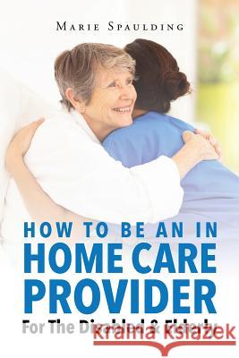 How To Be An In Home Care Provider For The Disabled & Elderly Marie Spaulding 9781682894958