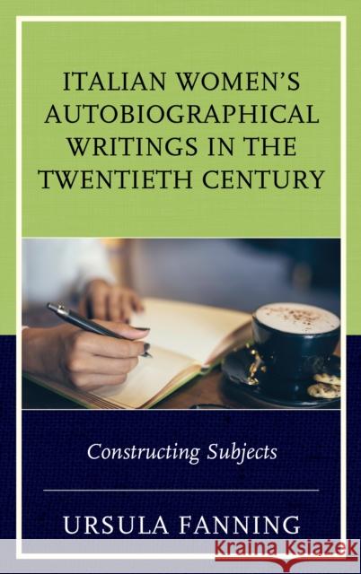 Italian Women's Autobiographical Writings in the Twentieth Century: Constructing Subjects Ursula Fanning 9781683930310 Fairleigh Dickinson University Press