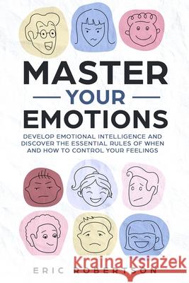 Master Your Emotions: Develop Emotional Intelligence and Discover the Essential Rules of When and How to Control Your Feelings Eric Robertson 9781690680918 Independently Published