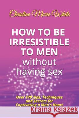 How to Be Irresistible to Men Without Having Sex: Over 170 Tips, Techniques and Secrets to Captivating a Man's Heart (An Integrity Dating Success Syst Christine Marie White 9781693771095