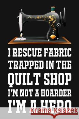 I Rescue Fabric Trapped In The Quilt Shop I'm Not A Hoarder I'm A Hero: Funny Quliting Sewing Gift Smw Publishing 9781704737782