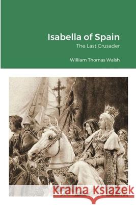 Isabella of Spain: The Last Crusader: The Last Crusader Walsh, William Thomas 9781716495052