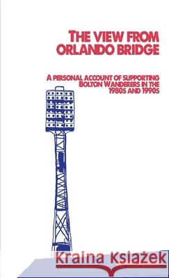The View From Orlando Bridge: A Personal Account of Supporting Bolton Wanderers in the 1980s and 1990s Hartley, John 9781716632686