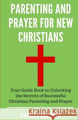 Parenting and Prayer for New Christians: Your Guide Book to Unlocking the Secrets of Successful Christian Parenting and Prayer Patrick Baldwin A. J. F 9781717135476