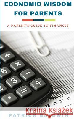 Economic Wisdom for Parents: A Parent's Guide to Finances Patrick Baldwin A. J. F 9781717148032