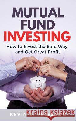 Mutual Fund Investing: How to Invest the Safe Way and Get Great Profits Kevin D. Peterson 9781717170514 Createspace Independent Publishing Platform