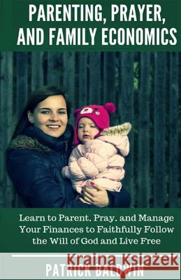 Parenting, Prayer, and Family Economics: Learn to Parent, Pray, and Manage Your Finances to Faithfully Follow the Will of God and Live Free Patrick Baldwin A. J. F 9781717400130