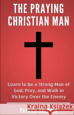 The Praying Christian Man: Learn to Be a Strong Man of God, Pray, and Walk in Victory Over the Enemy A. J. F Patrick Baldwin 9781717402974