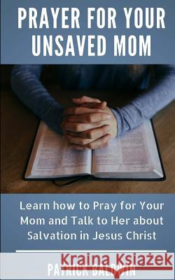 Prayer for Your Unsaved Mom: Learn How to Pray for Your Mom and Talk to Her about Salvation in Jesus Christ Patrick Baldwin A. J. F 9781717405265
