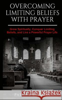 Overcoming Limiting Beliefs with Prayer: Grow Spiritually, Conquer Limiting Beliefs and Live a Powerful Prayerful Life Patrick Baldwin A. J. F 9781717442826