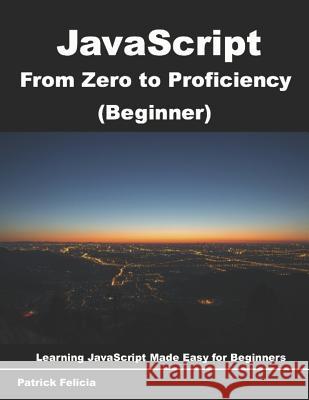 JavaScript from Zero to Proficiency (Beginner): Learn JavaScript for Beginners Step-By-Step Patrick Felicia 9781717734464
