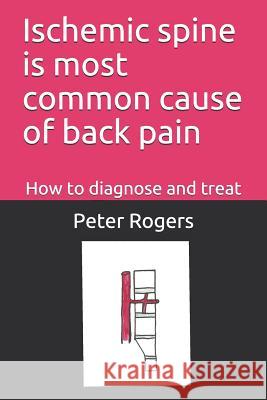 Ischemic Spine Is Most Common Cause of Back Pain: How to Diagnose and Treat Peter Roger 9781718118171