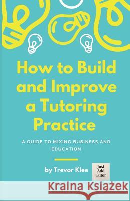 How to Build and Improve a Tutoring Practice: A Guide to Mixing Business and Education Trevor Klee 9781718127371