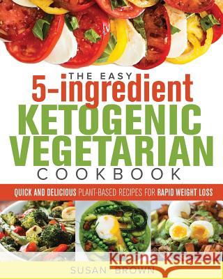 The Easy 5-Ingredient Ketogenic Vegetarian Cookbook: Quick and Delicious Plant-Based Recipes for Rapid Weight Loss Susan Brown 9781719557061