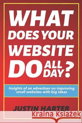 What Does Your Website Do All Day?: Insights of an Advertiser on Improving Small Websites with Big Ideas Justin Harter 9781720227694