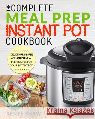 Meal Prep Instant Pot Cookbook: The Complete Meal Prep Instant Pot Cookbook Delicious, Simple, and Quick Meal Prep Recipes for Your Instant Pot Renee Shaw 9781720244288 Independently Published