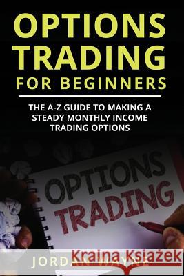 Options Trading for Beginners: The A-Z Guide to Making a Steady Monthly Income Trading Options! Jordan Wayne 9781720272571 Independently Published