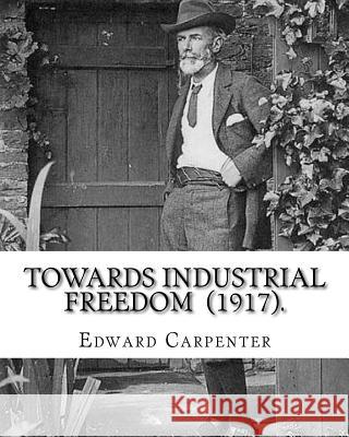 Towards Industrial Freedom (1917). By: Edward Carpenter: Edward Carpenter (29 August 1844 - 28 June 1929) was an English socialist poet, philosopher, Carpenter, Edward 9781720680802