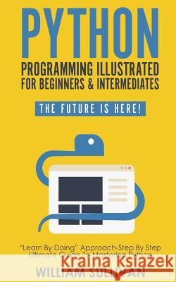Python Programming Illustrated For Beginners & Intermediates: Learn By Doing Approach-Step By Step Ultimate Guide To Mastering Python: The Future Is Here! William Sullivan 9781720859536 Createspace Independent Publishing Platform