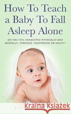 How to Teach a Baby to Fall Asleep Alone: Do You Feel Exhausted Physically and Mentally, Stressed, Frustrated or Guilty? Julie Anderson 9781721200924