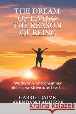 The dream of live the reason of being: We deserve what dream. Our intellect we strive to archive this. Gabriel Jaime Avendaño Aguirre 9781721281947 Createspace Independent Publishing Platform