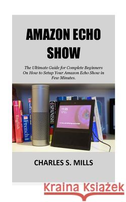Amazon Echo Show: The Ultimate Guide for Complete Beginners On How to Setup Your Amazon Echo Show in Few Minutes. Charles S. Mills 9781723376771