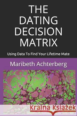 The Dating Decision Matrix: Using Data to Find Your Lifetime Mate Maribeth Achterberg 9781723761294
