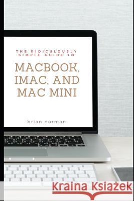 The Ridiculously Simple Guide to Macbook, Imac, and Mac Mini: A Practical Guide to Getting Started with the Next Generation of Mac and Macos Mojave (V Brian Norman 9781724117724 Independently Published