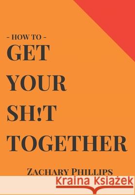 How To Get Your Sh!t Together: Overcome Anxiety - Defeat Depression - Move On From Trauma - Get Organised - Find Meaning - Follow Your Dreams Zachary Phillips 9781724199928 Independently Published