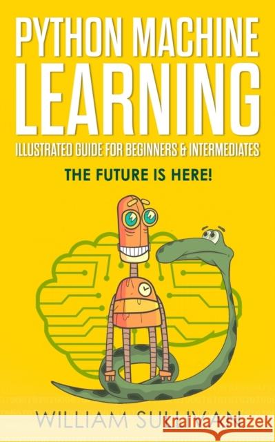 Python Machine Learning Illustrated Guide For Beginners & Intermediates: The Future Is Here! William Sullivan 9781724530684 Createspace Independent Publishing Platform