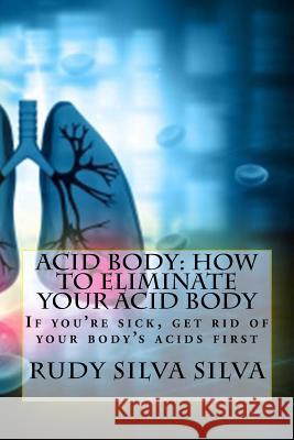 Acid Body: How to Eliminate Your Acid Body: ?if You?re Sick, Get Rid of Your Body's Acids First? Rudy Silva Silva 9781725052321