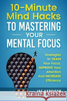 10-Minute Mind Hacks To Mastering Your Mental Focus: Strategies To Train Your Focus, Improve Your Attention And Increase Efficiency Jae Harrison 9781725851351