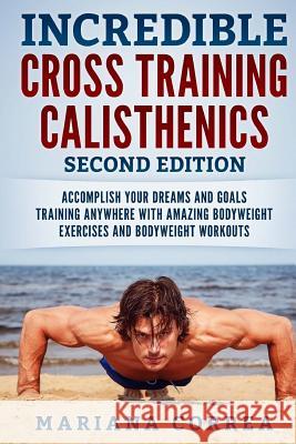 INCREDIBLE CROSS TRAiNING CALISTHENICS SECOND EDITION: ACCOMPLISH YOUR DREAMS AND GOALS TRAINING ANYWHERE WiTH AMAZING BODYWEIGHT EXERCISES AND BODYWE Correa, Mariana 9781725872820