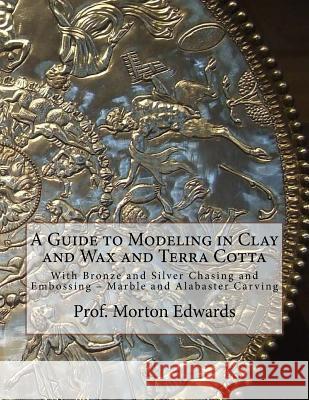 A Guide to Modeling in Clay and Wax and Terra Cotta: With Bronze and Silver Chasing and Embossing - Marble and Alabaster Carving Prof Morton Edwards Roger Chambers 9781727680362