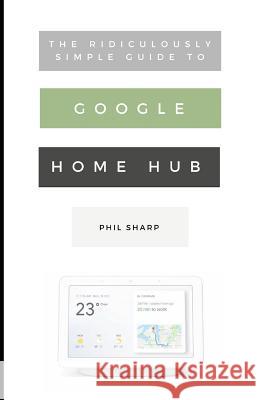 The Ridiculously Simple Guide to Google Home Hub: A Practical Guide to Setting Up a Smart Home Phil Sharp 9781729451205 Independently Published
