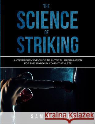 The Science of Striking: A Comprehensive Guide to Physical Preparation for the Stand-up Combat Athlete Gilbert, Sam 9781729586822 Createspace Independent Publishing Platform