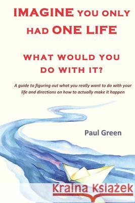 Imagine You Only Had One Life What Would You Do with It?: A Guide to Figuring Out What You Really Want to Do with Your Life and Directions on How to A Paul Green 9781730756573
