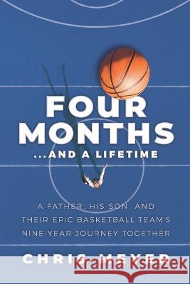 Four Months...and a Lifetime: A Father, His Son, and Their Epic Basketball Team's Nine-Year Journey Together Chris Meyer 9781733344357