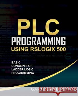PLC Programming Using RSLogix 500: Basic Concepts of Ladder Logic Programming Gary Anderson 9781734189803 Gary Anderson Techwriting