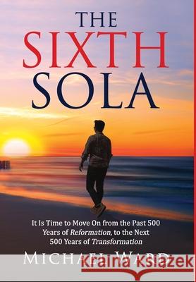 The Sixth Sola: It is time to move on from the past 500 years of Reformation to the next 500 years of Transformation Michael Ward 9781734731217