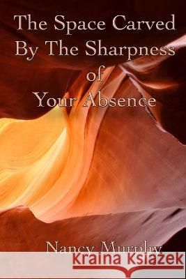 The Space Carved by the Sharpness of Your Absence Nancy Murphy 9781736782033