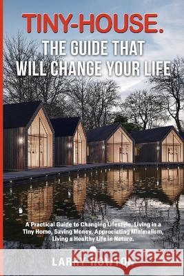Tiny-House. The Guide that Will Change Your Life: A Practical Guide to Changing Lifestyle, Living in a Tiny Home, Saving Money, Appreciating Minimalism, Living a Healthy Life in Nature. Larry Howton   9781739147341 Felix Karma Publishing