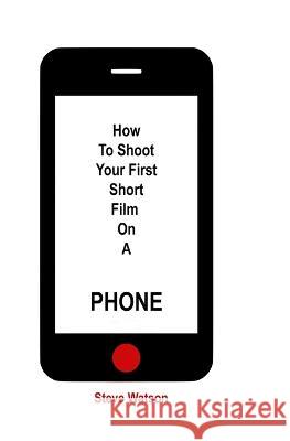 How To Shoot Your First Short Film On A Phone Steve Watson   9781739310103