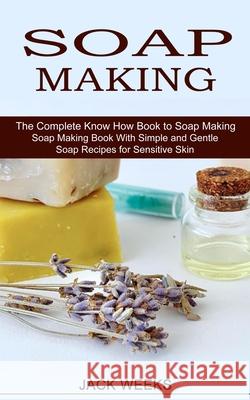 Soap Making Recipes: The Complete Know How Book to Soap Making (Soap Making Book With Simple and Gentle Soap Recipes for Sensitive Skin) Jack Weeks 9781774850800
