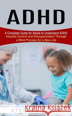 ADHD: A Complete Guide for Adults to Understand ADHD (Impulse Control and Disorganization Through a Mind Process for a New L Stephen Clark 9781774852408