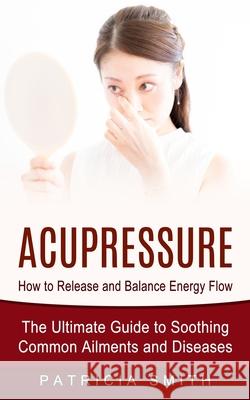 Acupressure: How to Release and Balance Energy Flow (The Ultimate Guide to Soothing Common Ailments and Diseases) Patricia Smith 9781774854228