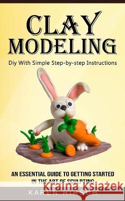 Clay Modeling: Diy With Simple Step-by-step Instructions (An Essential Guide to Getting Started in the Art of Sculpting) Karen Hirsch 9781774856222 Bengion Cosalas