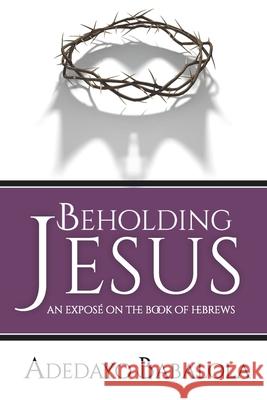 Beholding Jesus: An Exposé on the Book of Hebrews Babalola, Adedayo 9781775231844 Ark Media & Publications