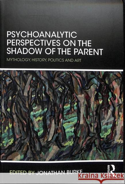 Psychoanalytic Perspectives on the Shadow of the Parent: Mythology, History, Politics and Art Jonathan Burke 9781782205470